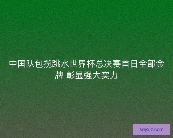 中国队包揽跳水世界杯总决赛首日全部金牌 彰显强大实力
