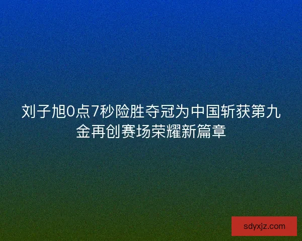 刘子旭0点7秒险胜夺冠为中国斩获第九金再创赛场荣耀新篇章