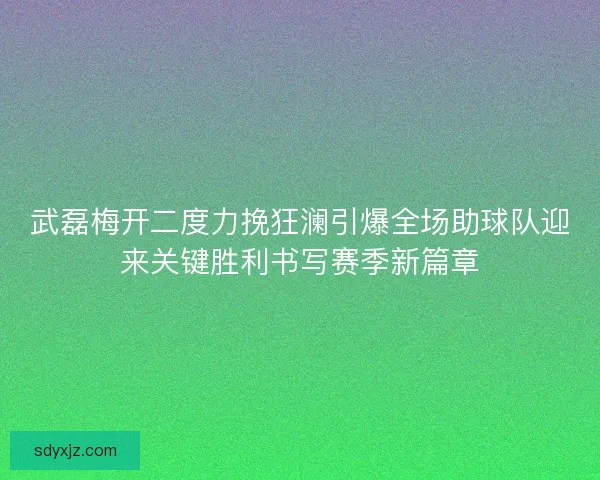 武磊梅开二度力挽狂澜引爆全场助球队迎来关键胜利书写赛季新篇章